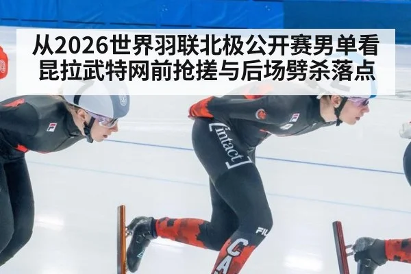 从2026世界羽联北极公开赛男单看昆拉武特网前抢搓与后场劈杀落点